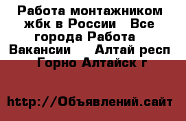 Работа монтажником жбк в России - Все города Работа » Вакансии   . Алтай респ.,Горно-Алтайск г.